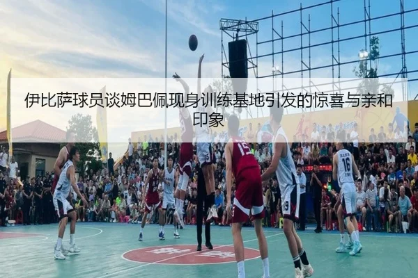 伊比萨球员谈姆巴佩现身训练基地引发的惊喜与亲和印象 - yabo.comapp